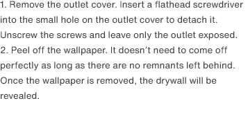 1. Remove the outlet cover. Insert a flathead screwdriver into the small hole on the outlet cover to detach it. Unscrew the screws and leave only the outlet exposed.
                2. Peel off the wallpaper. It doesn’t need to come off perfectly as long as there are no remnants left behind. Once the wallpaper is removed, the drywall will be revealed.