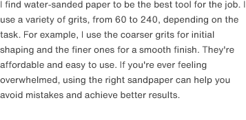 I find water-sanded paper to be the best tool for the job. I use a variety of grits, from 60 to 240, depending on the task. For example, I use the coarser grits for initial shaping and the finer ones for a smooth finish. They're affordable and easy to use. If you're ever feeling overwhelmed, using the right sandpaper can help you avoid mistakes and achieve better results.