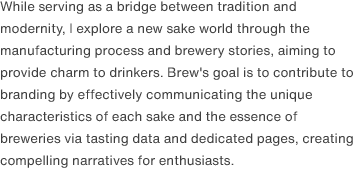 While serving as a bridge between tradition and modernity, I explore a new sake world through the manufacturing process and brewery stories, aiming to provide charm to drinkers. Brew's goal is to contribute to branding by effectively communicating the unique characteristics of each sake and the essence of breweries via tasting data and dedicated pages, creating compelling narratives for enthusiasts.