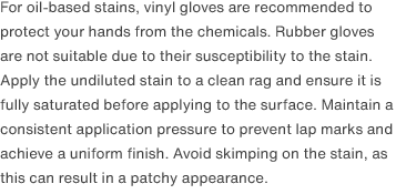 For oil-based stains, vinyl gloves are recommended to protect your hands from the chemicals. Rubber gloves are not suitable due to their susceptibility to the stain. Apply the undiluted stain to a clean rag and ensure it is fully saturated before applying to the surface. Maintain a consistent application pressure to prevent lap marks and achieve a uniform finish. Avoid skimping on the stain, as this can result in a patchy appearance.