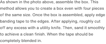 As shown in the photo above, assemble the box. This method allows you to create a box even with four pieces of the same size. Once the box is assembled, apply edge banding tape to the edges. After applying, roughly cut off any excess with a utility knife. Then, sand it smoothly to achieve a clean finish. When the tape should be completely blended in.