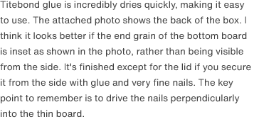 Titebond glue is incredibly dries quickly, making it easy to use. The attached photo shows the back of the box. I think it looks better if the end grain of the bottom board is inset as shown in the photo, rather than being visible from the side. It's finished except for the lid if you secure it from the side with glue and very fine nails. The key point to remember is to drive the nails perpendicularly into the thin board.
