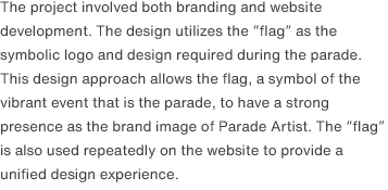 The project involved both branding and website development. The design utilizes the “flag” as the symbolic logo and design required during the parade. This design approach allows the flag, a symbol of the vibrant event that is the parade, to have a strong presence as the brand image of Parade Artist. The “flag” is also used repeatedly on the website to provide a unified design experience. 