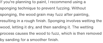 If you're planning to paint, I recommend using a sponging technique to prevent fuzzing. Without sponging, the wood grain may fuzz after painting, resulting in a rough finish. Sponging involves wetting the wood, letting it dry, and then sanding it. The wetting process causes the wood to fuzz, which is then removed by sanding for a smoother finish.
