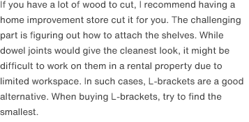 If you have a lot of wood to cut, I recommend having a home improvement store cut it for you. The challenging part is figuring out how to attach the shelves. While dowel joints would give the cleanest look, it might be difficult to work on them in a rental property due to limited workspace. In such cases, L-brackets are a good alternative. When buying L-brackets, try to find the smallest.