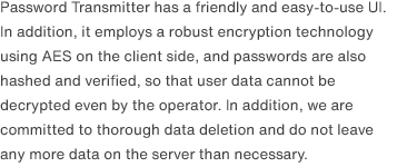 Password Transmitter has a friendly and easy-to-use UI. In addition, it employs a robust encryption technology using AES on the client side, and passwords are also hashed and verified, so that user data cannot be decrypted even by the operator. In addition, we are committed to thorough data deletion and do not leave any more data on the server than necessary.