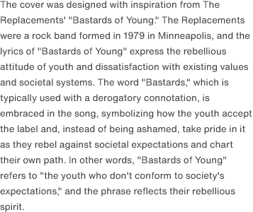 The cover was designed with inspiration from The Replacements' "Bastards of Young." The Replacements were a rock band formed in 1979 in Minneapolis, and the lyrics of "Bastards of Young" express the rebellious attitude of youth and dissatisfaction with existing values and societal systems. The word "Bastards," which is typically used with a derogatory connotation, is embraced in the song, symbolizing how the youth accept the label and, instead of being ashamed, take pride in it as they rebel against societal expectations and chart their own path. In other words, "Bastards of Young" refers to "the youth who don't conform to society's expectations," and the phrase reflects their rebellious spirit. 