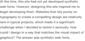At the time, this site had not yet developed synthetic web fonts. However, designing this site inspired me to begin developing them. Websites that rely purely on typography to create a compelling design are relatively rare in typical projects, which made it a significant challenge when I decided to tackle it seriously. How could I design in a way that matches the visual impact of graphics? The answer was synthetic web fonts.