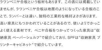 ラワンベニヤ合板という板材もあります。この表には掲載していませんが、ラワンベニヤ合板は地層のようになっている合板のことで、ランバーとは違い、独特の工業的な格好よさがあります。 高い家具にもつかわれていることがあるので、使いようでかっこよく使える素材です。ベニヤ合板をつかってつくった家具は”収納家具 ペーパーシェルフ”で紹介しており、SPFは”収納家具 プリンターキャビネット”で紹介しています。