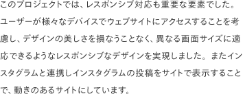 このプロジェクトでは、レスポンシブ対応も重要な要素でした。 ユーザーが様々なデバイスでウェブサイトにアクセスすることを考慮し、デザインの美しさを損なうことなく、異なる画面サイズに適応できるようなレスポンシブなデザインを実現しました。またインスタグラムと連携しインスタグラムの投稿をサイトで表示することで、動きのあるサイトにしています。