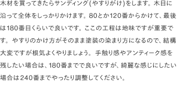 木材を買ってきたらサンディング(やすりがけ)をします。 木目に沿って全体をしっかりかけます。 80とか120番からかけて、最後は180番目くらいで良いです。 ここの工程は地味ですが重要です。やすりのかけ方がそのまま塗装の染まり方になるので、結構大変ですが根気よくやりましょう。手触り感やアンティーク感を残したい場合は、180番までで良いですが、綺麗な感じにしたい場合は240番までやったり調整してください。