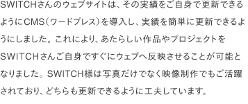 SWITCHさんのウェブサイトは、その実績をご自身で更新できるようにCMS（ワードプレス）を導入し、実績を簡単に更新できるようにしました。 これにより、あたらしい作品やプロジェクトをSWITCHさんご自身ですぐにウェブへ反映させることが可能となりました。 SWITCH様は写真だけでなく映像制作でもご活躍されており、どちらも更新できるように工夫しています。