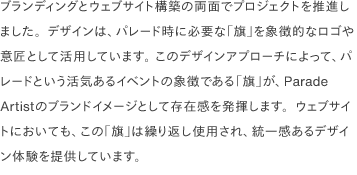 ブランディングとウェブサイト構築の両面でプロジェクトを推進しました。デザインは、パレード時に必要な「旗」を象徴的なロゴや意匠として活用しています。 このデザインアプローチによって、パレードという活気あるイベントの象徴である「旗」が、Parade Artistのブランドイメージとして存在感を発揮します。ウェブサイトにおいても、この「旗」は繰り返し使用され、統一感あるデザイン体験を提供しています。 