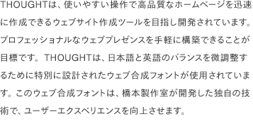 THOUGHTは、使いやすい操作で高品質なホームページを迅速に作成できるウェブサイト作成ツールを目指し開発されています。 プロフェッショナルなウェブプレゼンスを手軽に構築できることが目標です。THOUGHTは、日本語と英語のバランスを微調整するために特別に設計されたウェブ合成フォントが使用されています。 このウェブ合成フォントは、橋本製作室が開発した独自の技術で、ユーザーエクスペリエンスを向上させます。