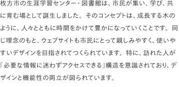 枚方市の生涯学習センター・図書館は、市民が集い、学び、共に育む場として誕生しました。そのコンセプトは、成長する木のように、人々とともに時間をかけて豊かになっていくことです。同じ理念のもと、ウェブサイトも市民にとって親しみやすく、使いやすいデザインを目指されてつくられています。特に、訪れた人が「必要な情報に迷わずアクセスできる」構造を意識されており、デザインと機能性の両立が図られています。