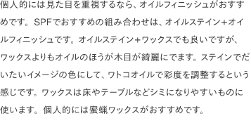 個人的には見た目を重視するなら、オイルフィニッシュがおすすめです。SPFでおすすめの組み合わせは、オイルステイン+オイルフィニッシュです。 オイルステイン+ワックスでも良いですが、ワックスよりもオイルのほうが木目が綺麗にでます。 ステインでだいたいイメージの色にして、ワトコオイルで彩度を調整するという感じです。 ワックスは床やテーブルなどシミになりやすいものに使います。個人的には蜜蝋ワックスがおすすめです。