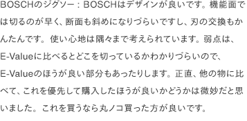 BOSCHのジグソー: BOSCHはデザインが良いです。 機能面では切るのが早く、断面も斜めになりづらいですし、刃の交換もかんたんです。使い心地は隅々まで考えられています。 弱点は、E-Valueに比べるとどこを切っているかわかりづらいので、E-Valueのほうが良い部分もあったりします。 正直、他の物に比べて、これを優先して購入したほうが良いかどうかは微妙だと思いました。これを買うなら丸ノコ買った方が良いです。