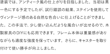 塗装では、アンティーク風の仕上がりを目指しました。当初は黒一色にする予定でしたが、試行錯誤の結果、ステインを使用してヴィンテージ感のある自然な色合いに仕上げることができました。この手法で、少し使い込んだような風合いが出せるので、木製家具のDIYにも応用できます。フレーム本体は重量感がありながらも適度な強度を保っています。さらに、キャスターを取り付けて使い勝手が向上しました。