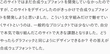 このサイトではまだ合成ウェブフォントを開発していなかったのですが、このサイトをデザインしたのがきっかけで合成ウェブフォントを開発しようと思いました。こういう文字組みだけで魅せていくサイトというのは、一般的なプロジェクトでは少ないので、自分で本気で取り組んだこのサイトで大きな課題となりました。どうやったらグラフィックと同じようにデザインできるか? その答えが合成ウェブフォントでした。