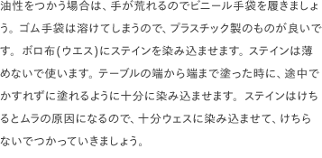 油性をつかう場合は、手が荒れるのでビニール手袋を履きましょう。 ゴム手袋は溶けてしまうので、プラスチック製のものが良いです。ボロ布(ウエス)にステインを染み込ませます。 ステインは薄めないで使います。 テーブルの端から端まで塗った時に、途中でかすれずに塗れるように十分に染み込ませます。ステインはけちるとムラの原因になるので、十分ウェスに染み込ませて、けちらないでつかっていきましょう。