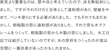 家具より重要なのは、壁や床と考えていたので、床を無垢材にしました。ですがそれだけだと全体として違和感があり、壁紙をやめて、ペンキ塗りにする必要がありました。でもそれでもまだおかしく、樹脂製の窓に違和感がありました。それで窓も木でフレームをつくって、樹脂製の窓から木製の窓にしました。木工日記では紹介していないのですが、木の窓枠をつくったのが実は空間に一番効果があったかもしれません。