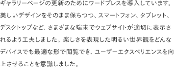 ギャラリーページの更新のためにワードプレスを導入しています。美しいデザインをそのまま保ちつつ、スマートフォン、タブレット、デスクトップなど、さまざまな端末でウェブサイトが適切に表示されるよう工夫しました。 楽しさを表現した明るい世界観をどんなデバイスでも最適な形で閲覧でき、ユーザーエクスペリエンスを向上させることを意識しました。