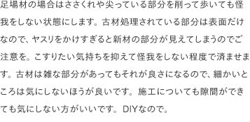足場材の場合はささくれや尖っている部分を削って歩いても怪我をしない状態にします。 古材処理されている部分は表面だけなので、ヤスリをかけすぎると新材の部分が見えてしまうのでご注意を。 こすりたい気持ちを抑えて怪我をしない程度で済ませます。 古材は雑な部分があってもそれが良さになるので、細かいところは気にしないほうが良いです。施工についても隙間ができても気にしない方がいいです。DIYなので。