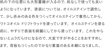 机の下の位置にも大型書籍が入るので、机なしで使っても良いようになっています。塗装については、オイルステインで調色して、少し赤みのある色をつくってオイルステインで着色してから、ワトコオイル ドリフトウッドを塗っています。オイルステインを塗る前に、やすりで表面を綺麗にしてから塗っています。これをやらないとムラだらけになるので、大変ですがやることをおすすめします。 背板もつくったのでかなり重量のある本棚になりました。