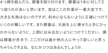 4つ脚を組んだら、蝶番を取り付けます。 蝶番は1本に対して2つ使うのが良いと思います。 実はここの作業が一番大変です。 大きな失敗はないのですが、斜めにならないように正確につけていくのが難しいです。 また蝶番は、天板を上に乗せたときにひっかからないように、上側にはみ出ないようにつけてください。僕は蝶番が苦手で、ここだけは誰か他の人にやって欲しいと思っちゃうんですよね。 なにかコツはあるんでしょうか。