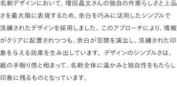 名刺デザインにおいて、増田晶文さんの独自の作家らしさと上品さを最大限に表現するため、余白を巧みに活用したシンプルで洗練されたデザインを採用しました。 このアプローチにより、情報がクリアに配置されつつも、余白が空間を演出し、洗練された印象を与える効果を生み出しています。デザインのシンプルさは、紙の手触り感と相まって、名刺全体に温かみと独自性をもたらし印象に残るものとなっています。