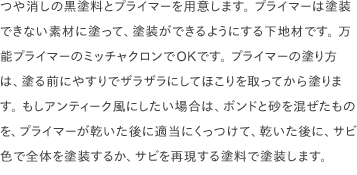 つや消しの黒塗料とプライマーを用意します。 プライマーは塗装できない素材に塗って、塗装ができるようにする下地材です。 万能プライマーのミッチャクロンでOKです。 プライマーの塗り方は、塗る前にやすりでザラザラにしてほこりを取ってから塗ります。 もしアンティーク風にしたい場合は、ボンドと砂を混ぜたものを、プライマーが乾いた後に適当にくっつけて、乾いた後に、サビ色で全体を塗装するか、サビを再現する塗料で塗装します。