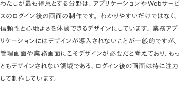 わたしが最も得意とする分野は、アプリケーションやWebサービスのログイン後の画面の制作です。わかりやすいだけではなく、信頼性と心地よさを体験できるデザインにしています。 業務アプリケーションにはデザインが導入されないことが一般的ですが、管理画面や業務画面にこそデザインが必要だと考えており、もっともデザインされない領域である、ログイン後の画面は特に注力して制作しています。
