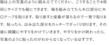 箱は上の写真のように組み立ててください。こうすることで4枚同じサイズでも箱にできます。箱を組み立てたら木口部分に木口テープを貼ります。 貼り直すと接着が落ちるので一発で貼ります。 貼ったら、はみ出た部分をカッターでざっくり切ります。 その後に綺麗にやすりをかけていきます。 やすりをかけ終わったら、写真のように貼ったのがわからなくなっているはずです。