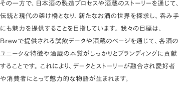 その一方で、日本酒の製造プロセスや酒蔵のストーリーを通じて、伝統と現代の架け橋となり、新たなお酒の世界を探求し、呑み手にも魅力を提供することを目指しています。 我々の目標は、Brewで提供される試飲データや酒蔵のページを通じて、各酒のユニークな特徴や酒蔵の本質がしっかりとブランディングに貢献することです。 これにより、データとストーリーが融合され愛好者や消費者にとって魅力的な物語が生まれます。