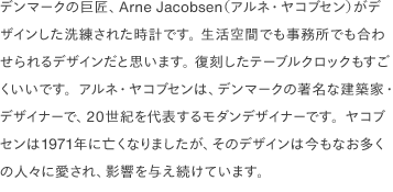 デンマークの巨匠、Arne Jacobsen（アルネ・ヤコブセン）がデザインした洗練された時計です。 生活空間でも事務所でも合わせられるデザインだと思います。 復刻したテーブルクロックもすごくいいです。アルネ・ヤコブセンは、デンマークの著名な建築家・デザイナーで、20世紀を代表するモダンデザイナーです。ヤコブセンは1971年に亡くなりましたが、そのデザインは今もなお多くの人々に愛され、影響を与え続けています。