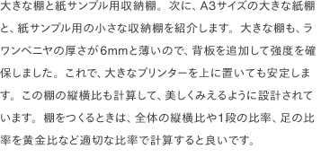 大きな棚と紙サンプル用収納棚。次に、A3サイズの大きな紙棚と、紙サンプル用の小さな収納棚を紹介します。大きな棚も、ラワンベニヤの厚さが6mmと薄いので、背板を追加して強度を確保しました。これで、大きなプリンターを上に置いても安定します。この棚の縦横比も計算して、美しくみえるように設計されています。棚をつくるときは、全体の縦横比や1段の比率、足の比率を黄金比など適切な比率で計算すると良いです。
