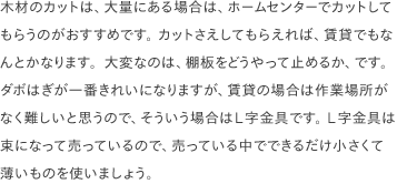 木材のカットは、大量にある場合は、ホームセンターでカットしてもらうのがおすすめです。 カットさえしてもらえれば、賃貸でもなんとかなります。大変なのは、棚板をどうやって止めるか、です。 ダボはぎが一番きれいになりますが、賃貸の場合は作業場所がなく難しいと思うので、そういう場合はL字金具です。 L字金具は束になって売っているので、売っている中でできるだけ小さくて薄いものを使いましょう。