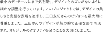最小のディテールにまで気を配り、デザインとのズレがないように細かな調整を行っています。 このプロジェクトでは、デザインの美しさと完璧な表現を追求し、三田友紀さんのビジョンを最大限に尊重しました。 三田さんのデザインが魅力的で正確な形で再現され、オリジナルのクオリティを保つことを大切にしました。