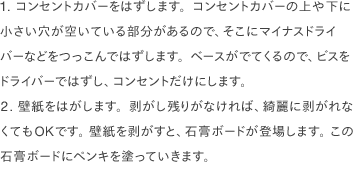 1. コンセントカバーをはずします。コンセントカバーの上や下に小さい穴が空いている部分があるので、そこにマイナスドライバーなどをつっこんではずします。ベースがでてくるので、ビスをドライバーではずし、コンセントだけにします。 
                2. 壁紙をはがします。剥がし残りがなければ、綺麗に剥がれなくてもOKです。 壁紙を剥がすと、石膏ボードが登場します。 この石膏ボードにペンキを塗っていきます。