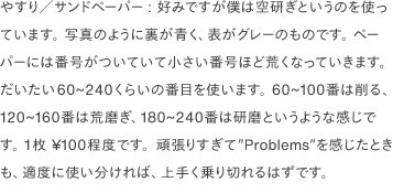 やすり／サンドペーパー: 好みですが僕は空研ぎというのを使っています。 写真のように裏が青く、表がグレーのものです。 ペーパーには番号がついていて小さい番号ほど荒くなっていきます。 だいたい60~240くらいの番目を使います。 60~100番は削る、120~160番は荒磨ぎ、180~240番は研磨というような感じです。 1枚 ¥100程度です。頑張りすぎて”Problems”を感じたときも、適度に使い分ければ、上手く乗り切れるはずです。