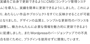 実績をご自身で更新できるようにCMS（コンテンツ管理システム）を導入し、実績を簡単に更新できるようにしました。 これにより、あたらしい作品やプロジェクトをすぐに反映させることが可能となりました。 デザインの品質と、シンプルな更新性のバランスを調整し、極力かんたんに必要な情報を魅力的に更新できるように配慮しました。 またWordpressのバージョンアップでの不具合を防ぐために、プラグインを使用せずに開発しています。