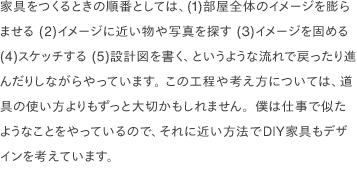 家具をつくるときの順番としては、(1)部屋全体のイメージを膨らませる (2)イメージに近い物や写真を探す (3)イメージを固める (4)スケッチする (5)設計図を書く、というような流れで戻ったり進んだりしながらやっています。 この工程や考え方については、道具の使い方よりもずっと大切かもしれません。僕は仕事で似たようなことをやっているので、それに近い方法でDIY家具もデザインを考えています。