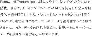 Password Transmitterは親しみやすく、使い心地の良いUIを搭載。さらに、クライアントサイドでのAESを使用した堅固な暗号化技術を採用しており、パスワードもハッシュ化されて検証されるため、運営者側でもユーザーのデータを復号化することはできません。また、データの削除を徹底し、必要以上にサーバーにデータを残さない運営を心がけています。