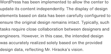 WordPress has been implemented to allow the center to update its content independently. The display of design elements based on data has been carefully configured to ensure the original design remains intact. Typically, such tasks require close collaboration between designers and engineers. However, in this case, the intended design was accurately realized solely based on the provided design data, reflecting Mr. Hiraoka’s vision.