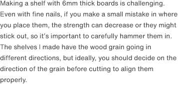 Making a shelf with 6mm thick boards is challenging. Even with fine nails, if you make a small mistake in where you place them, the strength can decrease or they might stick out, so it’s important to carefully hammer them in. The shelves I made have the wood grain going in different directions, but ideally, you should decide on the direction of the grain before cutting to align them properly. 