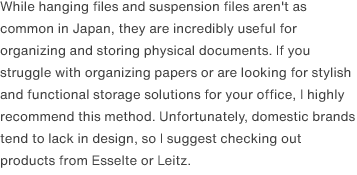 While hanging files and suspension files aren't as common in Japan, they are incredibly useful for organizing and storing physical documents. If you struggle with organizing papers or are looking for stylish and functional storage solutions for your office, I highly recommend this method. Unfortunately, domestic brands tend to lack in design, so I suggest checking out products from Esselte or Leitz.