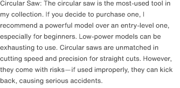 Circular Saw: The circular saw is the most-used tool in my collection. If you decide to purchase one, I recommend a powerful model over an entry-level one, especially for beginners. Low-power models can be exhausting to use. Circular saws are unmatched in cutting speed and precision for straight cuts. However, they come with risks—if used improperly, they can kick back, causing serious accidents. 