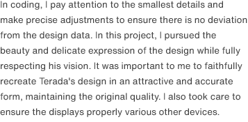 In coding, I pay attention to the smallest details and make precise adjustments to ensure there is no deviation from the design data. In this project, I pursued the beauty and delicate expression of the design while fully respecting his vision. It was important to me to faithfully recreate Terada's design in an attractive and accurate form, maintaining the original quality. I also took care to ensure the displays properly various other devices.