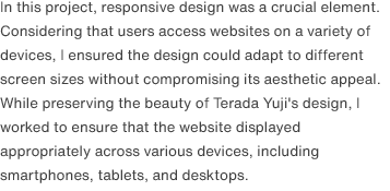 In this project, responsive design was a crucial element. Considering that users access websites on a variety of devices, I ensured the design could adapt to different screen sizes without compromising its aesthetic appeal. While preserving the beauty of Terada Yuji's design, I worked to ensure that the website displayed appropriately across various devices, including smartphones, tablets, and desktops.