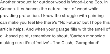 Another product for outdoor wood is Wood-Long Eco, in Canada. It enhances the natural look of wood while providing protection. I know the struggle with painting can make you feel like there's "No Future," but I hope this article helps. And when your garage fills with the smell of oil-based paint, remember to shout, 'Carbon monoxide making sure it's effective' - The Clash, <a href="https://www.youtube.com/watch?v=UpapNzYkxNE" target="_blank"><a href="https://www.youtube.com/watch?v=02D2T3wGCYg" target="_blank">"Garageland"</a>.